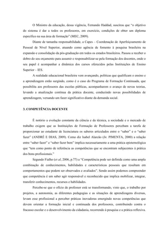 O Ministro da educação, dessa vigência, Fernando Haddad, suscitou que “o objetivo
do sistema é dar a todos os professores, em exercício, condições de obter um diploma
específico na sua área de formação” (MEC, 2009).
Diante de tamanha responsabilidade, a Capes – Coordenação de Aperfeiçoamento de
Pessoal de Nível Superior, atuando como agência de fomento à pesquisa brasileira na
expansão e consolidação da pós-graduação em todos os estados brasileiros. Passou a receber o
dobro do seu orçamento para assumir e responsabilizar-se pela formação dos docentes, onde o
seu papel é acompanhar a dinâmica dos cursos oferecidos pelas Instituições de Ensino
Superior – IES.
A realidade educacional brasileira vem avançando, políticas que qualificam o ensino e
a aprendizagem estão surgindo, como é o caso do Programa de Formação Continuada, que
possibilita aos professores das escolas públicas, acompanharem o avanço de novas teorias,
levando a atualização contínua da prática docente, conduzindo novas possibilidades de
aprendizagem, versando um fazer significativo diante da demanda social.
3. COMPETÊNCIA DOCENTE
É notório a evolução constante da ciência e da técnica, a sociedade e o mercado de
trabalho exigem que as Instituições de Formação de Professores percebam a tarefa de
proporcionar ao estudante de licenciatura os saberes articulados entre o “saber” e o “saber
fazer” (ANDRÉ E DIAS, 2009). Como diz Isabel Alarcão (In: PIMENTA, 2000) a relação
entre “saber fazer” e “saber fazer bem” implica necessariamente a uma prática epistemológica
que “tem como ponto de referência as competências que se encontram subjacentes à prática
dos bons profissionais.”
Segundo Fialho (et al, 2006, p.77) a “Competência pode ser definida como uma ampla
combinação de conhecimentos, habilidades e características pessoais que resultam em
comportamentos que podem ser observados e avaliados”. Sendo assim podemos compreender
que competência é um saber agir responsável e reconhecido que implica mobilizar, integrar,
transferir conhecimentos, recursos e habilidades.
Percebe-se que o ofício de professor está se transformando, visto que, o trabalho por
projetos, a autonomia, as diferentes pedagogias e as situações de aprendizagens diversas,
levam esse profissional a perceber práticas inovadoras emergindo novas competências que
devem orientar a formação inicial e continuada dos professores, contribuindo contra o
fracasso escolar e o desenvolvimento da cidadania, recorrendo à pesquisa e a prática reflexiva.
 