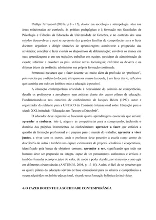 Phillipe Perrenoud (2001a, p.8 - 12), doutor em sociologia e antropologia, atua nas
áreas relacionadas ao currículo, às práticas pedagógicas e à formação nas faculdades de
Psicologia e Ciências da Educação da Universidade de Genebra, e no contexto dos seus
estudos desenvolveu e aqui se apresenta dez grandes famílias de competências para o fazer
docente: organizar e dirigir situações de aprendizagem; administrar a progressão das
atividades; conceber e fazer evoluir os dispositivos de diferenciação; envolver os alunos em
suas aprendizagens e em seu trabalho; trabalhar em equipe; participar da administração da
escola; informar e envolver os pais; utilizar novas tecnologias; enfrentar os deveres e os
dilemas éticos da profissão; administrar sua própria formação continuada.
Perrenoud esclarece que o fazer docente vai muito além da profissão de “professor”,
pois suscita que o ofício do docente ultrapassa os muros da escola, é um fazer diário, reflexivo
que caminha em todos os âmbitos onde a educação é possível.
A educação contemporânea articulada à necessidade do domínio de competências,
desafia os professores a perceberem suas práticas diante dos quatro pilares da educação.
Fundamentando-se nos conceitos de conhecimento de Jacques Delors (1997), autor e
organizador do relatório para a UNESCO da Comissão Internacional sobre Educação para o
século XXI, intitulado “Educação, um Tesouro a Descobrir”.
O educador deve organizar-se buscando quatro aprendizagens essenciais que seriam:
aprender a conhecer, isto é, adquirir as competências para a compreensão, incluindo o
domínio dos próprios instrumentos do conhecimento; aprender a fazer que enfatiza a
questão da formação profissional e o preparo para o mundo do trabalho; aprender a viver
juntos, a viver com os outros, onde o professor deve perceber a escola como centro de
descoberta do outro e também um espaço estimulador de projetos solidários e cooperativos,
identificado pela busca de objetivos comuns; aprender a ser, significando que todo ser
humano deve ser preparado na íntegra, capaz de ter pensamentos autônomos e críticos e
também formular o próprio juízo de valor, de modo a poder decidir, por si mesmo, como agir
em diferentes circunstâncias (ANTUNES, 2004, p. 13-15). Assim, é fácil de se perceber que
os quatro pilares da educação servem de base educacional para os saberes e competências a
serem adquiridos no âmbito educacional, visando uma formação holística do indivíduo.
4. O FAZER DOCENTE E A SOCIEDADE CONTEMPORÂNEA
 