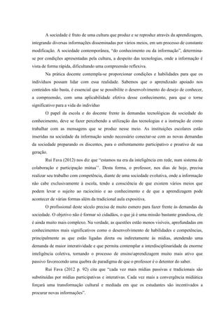 A sociedade é fruto de uma cultura que produz e se reproduz através da aprendizagem,
integrando diversas informações disseminadas por vários meios, em um processo de constante
modificação. A sociedade contemporânea, “do conhecimento ou da informação”, determina-
se por condições apresentadas pela cultura, a despeito das tecnologias, onde a informação é
vista de forma rápida, dificultando uma compreensão reflexiva.
Na prática docente contempla-se proporcionar condições e habilidades para que os
indivíduos possam lidar com essa realidade. Sabemos que o aprendizado apoiado nos
conteúdos não basta, é essencial que se possibilite o desenvolvimento do desejo de conhecer,
a compreensão, com uma aplicabilidade efetiva desse conhecimento, para que o torne
significativo para a vida do indivíduo
O papel da escola e do docente frente às demandas tecnológicas da sociedade do
conhecimento, deve se fazer percebendo a utilização das tecnologias e a instrução de como
trabalhar com as mensagens que se produz nesse meio. As instituições escolares estão
inseridas na sociedade da informação sendo necessário conectar-se com as novas demandas
da sociedade preparando os discentes, para o enfrentamento participativo e proativo de sua
geração.
Rui Fava (2012) nos diz que “estamos na era da inteligência em rede, num sistema de
colaboração e participação mútua’’. Desta forma, o professor, nos dias de hoje, precisa
realizar seu trabalho com competência, diante de uma sociedade evolutiva, onde a informação
não cabe exclusivamente à escola, tendo a consciência de que existem vários meios que
podem levar o sujeito ao raciocínio e ao conhecimento e de que a aprendizagem pode
acontecer de várias formas além da tradicional aula expositiva.
O profissional deste século precisa de muito esmero para fazer frente às demandas da
sociedade. O objetivo não é formar só cidadãos, o que já é uma missão bastante grandiosa, ele
é ainda muito mais complexo. Na verdade, as questões estão menos visíveis, aprofundadas em
conhecimentos mais significativos como o desenvolvimento de habilidades e competências,
principalmente as que estão ligadas direta ou indiretamente às mídias, atendendo uma
demanda de maior interatividade e que permita contemplar a interdisciplinaridade da enorme
inteligência coletiva, tornando o processo de ensinoaprendizagem muito mais ativo que
passivo favorecendo uma quebra de paradigma de que o professor é o detentor do saber.
Rui Fava (2012 p. 92) cita que “cada vez mais mídias passivas e tradicionais são
substituídas por mídias participativas e interativas. Cada vez mais a convergência midiática
forçará uma transformação cultural e mediada em que os estudantes são incentivados a
procurar novas informações”.
 