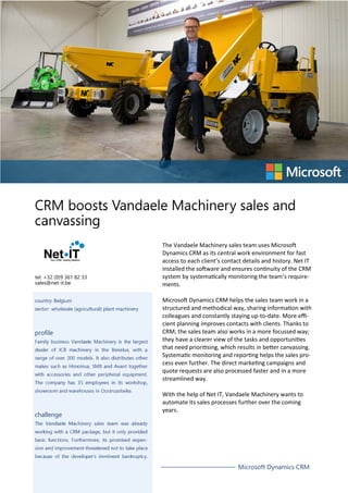 tel. +32 (0)9 361 82 33
sales@net-it.be
country: Belgium
sector: wholesale (agricultural) plant machinery
profile
challenge
The Vandaele Machinery sales team uses Microsoft
Dynamics CRM as its central work environment for fast
access to each client’s contact details and history. Net IT
installed the software and ensures continuity of the CRM
system by systematically monitoring the team’s requirements.
Microsoft Dynamics CRM helps the sales team work in a
structured and methodical way, sharing information with
colleagues and constantly staying up-to-date. More efficient planning improves contacts with clients. Thanks to
CRM, the sales team also works in a more focussed way;
they have a clearer view of the tasks and opportunities
that need prioritising, which results in better canvassing.
Systematic monitoring and reporting helps the sales process even further. The direct marketing campaigns and
quote requests are also processed faster and in a more
streamlined way.
With the help of Net IT, Vandaele Machinery wants to
automate its sales processes further over the coming
years.
Microsoft Dynamics CRM