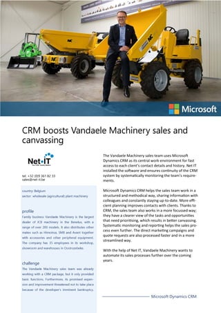 tel. +32 (0)9 361 82 33
sales@net-it.be
country: Belgium
sector: wholesale (agricultural) plant machinery

profile

challenge

The Vandaele Machinery sales team uses Microsoft
Dynamics CRM as its central work environment for fast
access to each client’s contact details and history. Net IT
installed the software and ensures continuity of the CRM
system by systematically monitoring the team’s requirements.
Microsoft Dynamics CRM helps the sales team work in a
structured and methodical way, sharing information with
colleagues and constantly staying up-to-date. More eﬃcient planning improves contacts with clients. Thanks to
CRM, the sales team also works in a more focussed way;
they have a clearer view of the tasks and opportunities
that need prioritising, which results in better canvassing.
Systematic monitoring and reporting helps the sales process even further. The direct marketing campaigns and
quote requests are also processed faster and in a more
streamlined way.
With the help of Net IT, Vandaele Machinery wants to
automate its sales processes further over the coming
years.

Microsoft Dynamics CRM

 