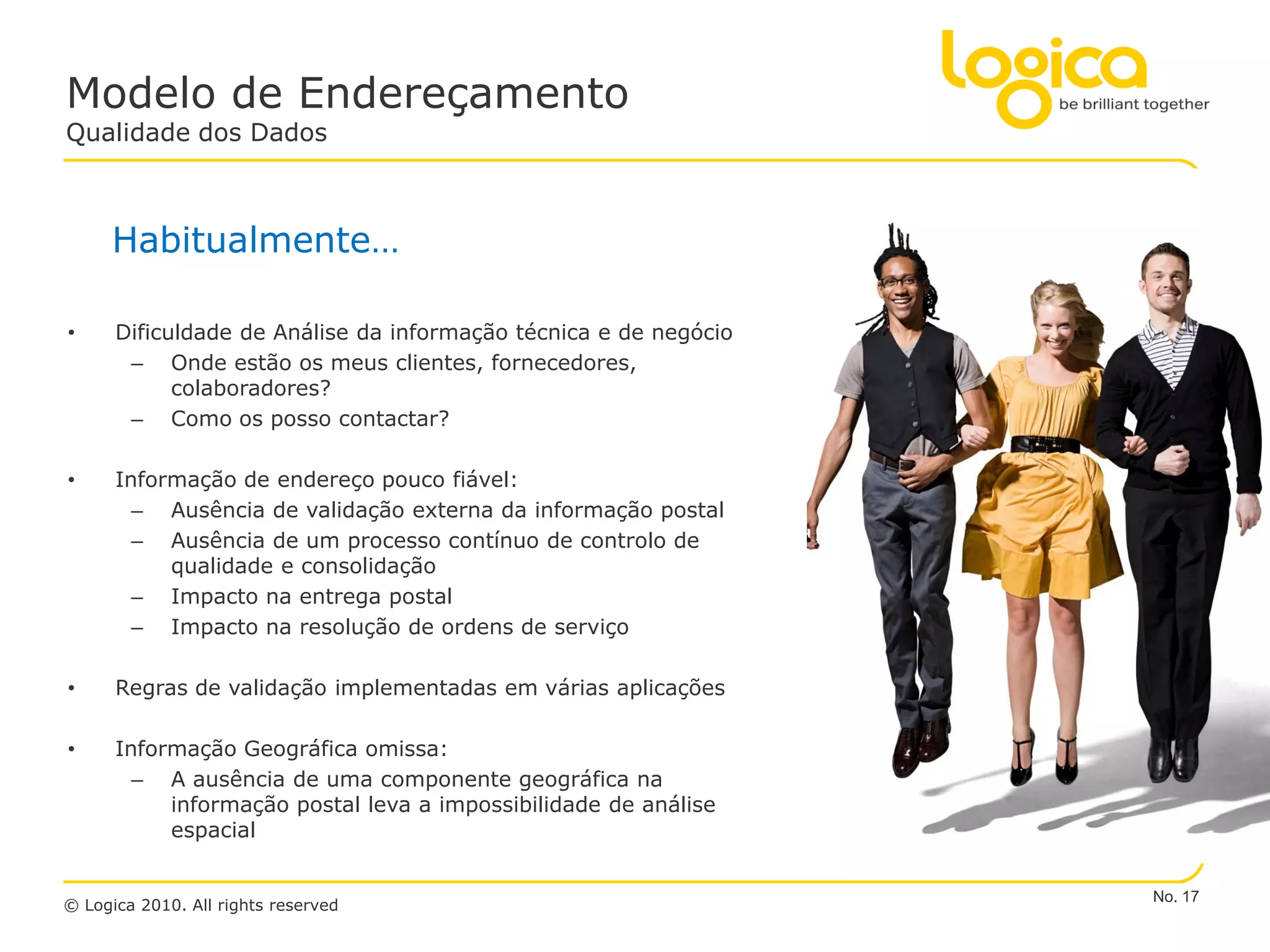 Modelo de Endereçamento
Qualidade dos Dados



     Habitualmente…

•     Dificuldade de Análise da informação técnica e de negócio
       – Onde estão os meus clientes, fornecedores,
            colaboradores?
       – Como os posso contactar?

•     Informação de endereço pouco fiável:
        – Ausência de validação externa da informação postal
        – Ausência de um processo contínuo de controlo de
           qualidade e consolidação
        – Impacto na entrega postal
        – Impacto na resolução de ordens de serviço

•     Regras de validação implementadas em várias aplicações

•     Informação Geográfica omissa:
        – A ausência de uma componente geográfica na
           informação postal leva a impossibilidade de análise
           espacial


                                                                  No. 17
© Logica 2010. All rights reserved
 