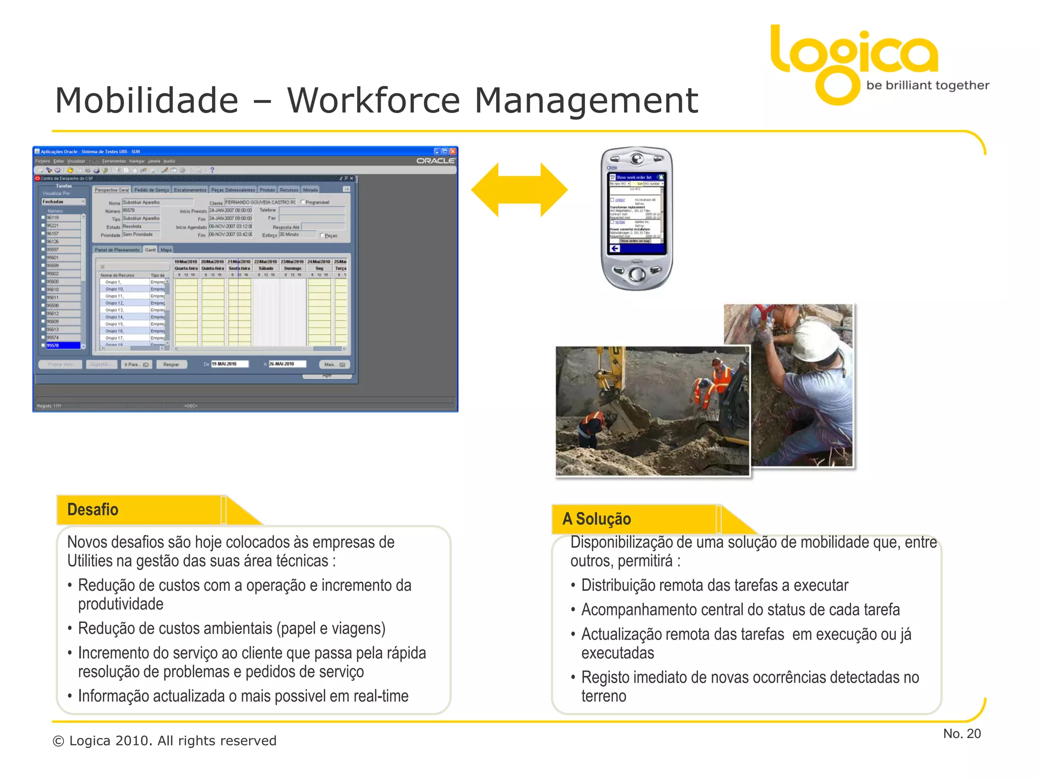 Mobilidade – Workforce Management




  Desafio
                                                             A Solução
  Novos desafios são hoje colocados às empresas de            Disponibilização de uma solução de mobilidade que, entre
  Utilities na gestão das suas área técnicas :                outros, permitirá :
  • Redução de custos com a operação e incremento da          • Distribuição remota das tarefas a executar
    produtividade                                             • Acompanhamento central do status de cada tarefa
  • Redução de custos ambientais (papel e viagens)            • Actualização remota das tarefas em execução ou já
  • Incremento do serviço ao cliente que passa pela rápida      executadas
    resolução de problemas e pedidos de serviço               • Registo imediato de novas ocorrências detectadas no
  • Informação actualizada o mais possivel em real-time         terreno

                                                                                                                         No. 20
© Logica 2010. All rights reserved
 