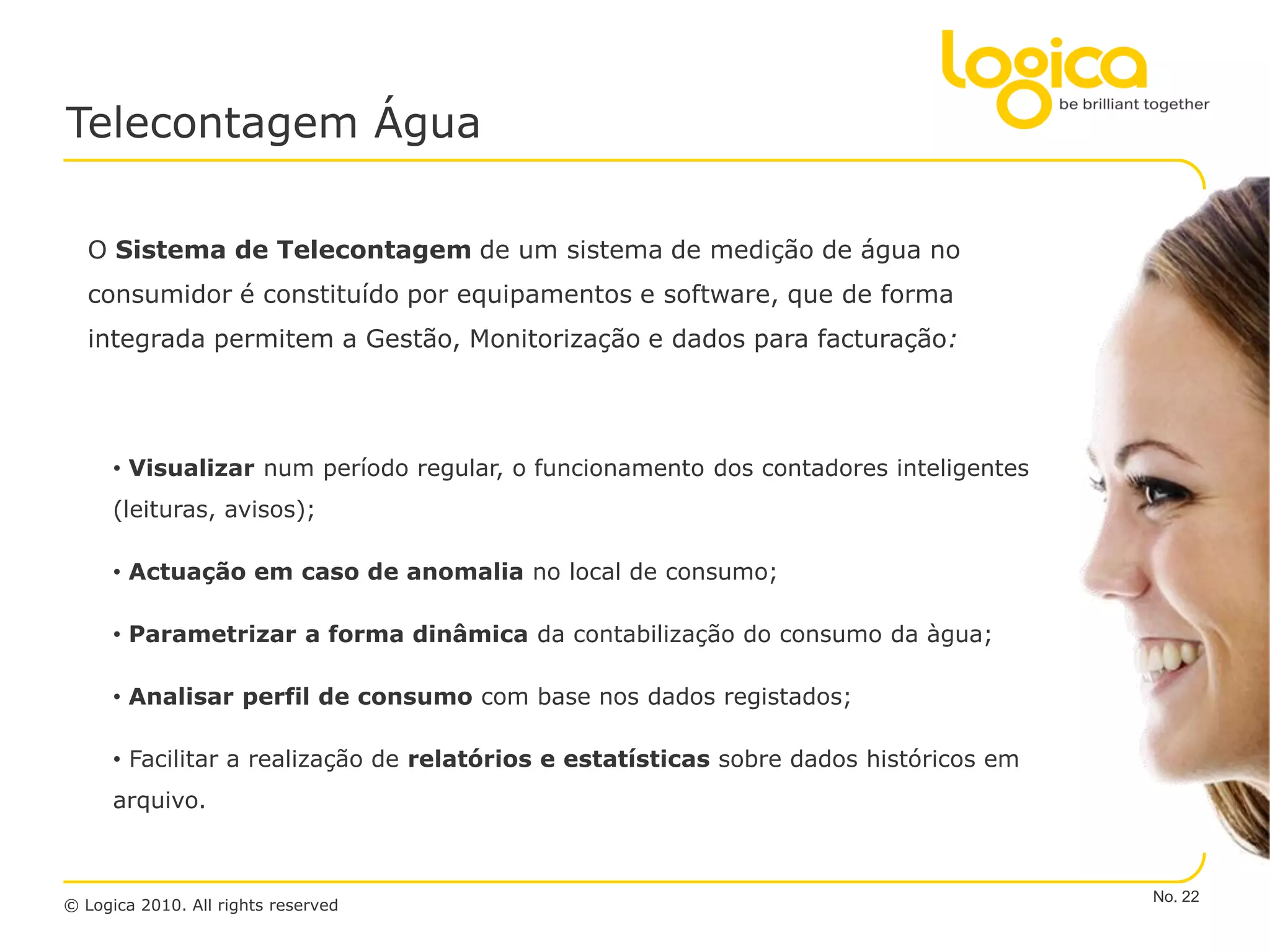 Telecontagem Água

  O Sistema de Telecontagem de um sistema de medição de água no
  consumidor é constituído por equipamentos e software, que de forma
  integrada permitem a Gestão, Monitorização e dados para facturação:




      • Visualizar num período regular, o funcionamento dos contadores inteligentes
      (leituras, avisos);

      • Actuação em caso de anomalia no local de consumo;

      • Parametrizar a forma dinâmica da contabilização do consumo da àgua;

      • Analisar perfil de consumo com base nos dados registados;

      • Facilitar a realização de relatórios e estatísticas sobre dados históricos em
      arquivo.



                                                                                        No. 22
© Logica 2010. All rights reserved
 