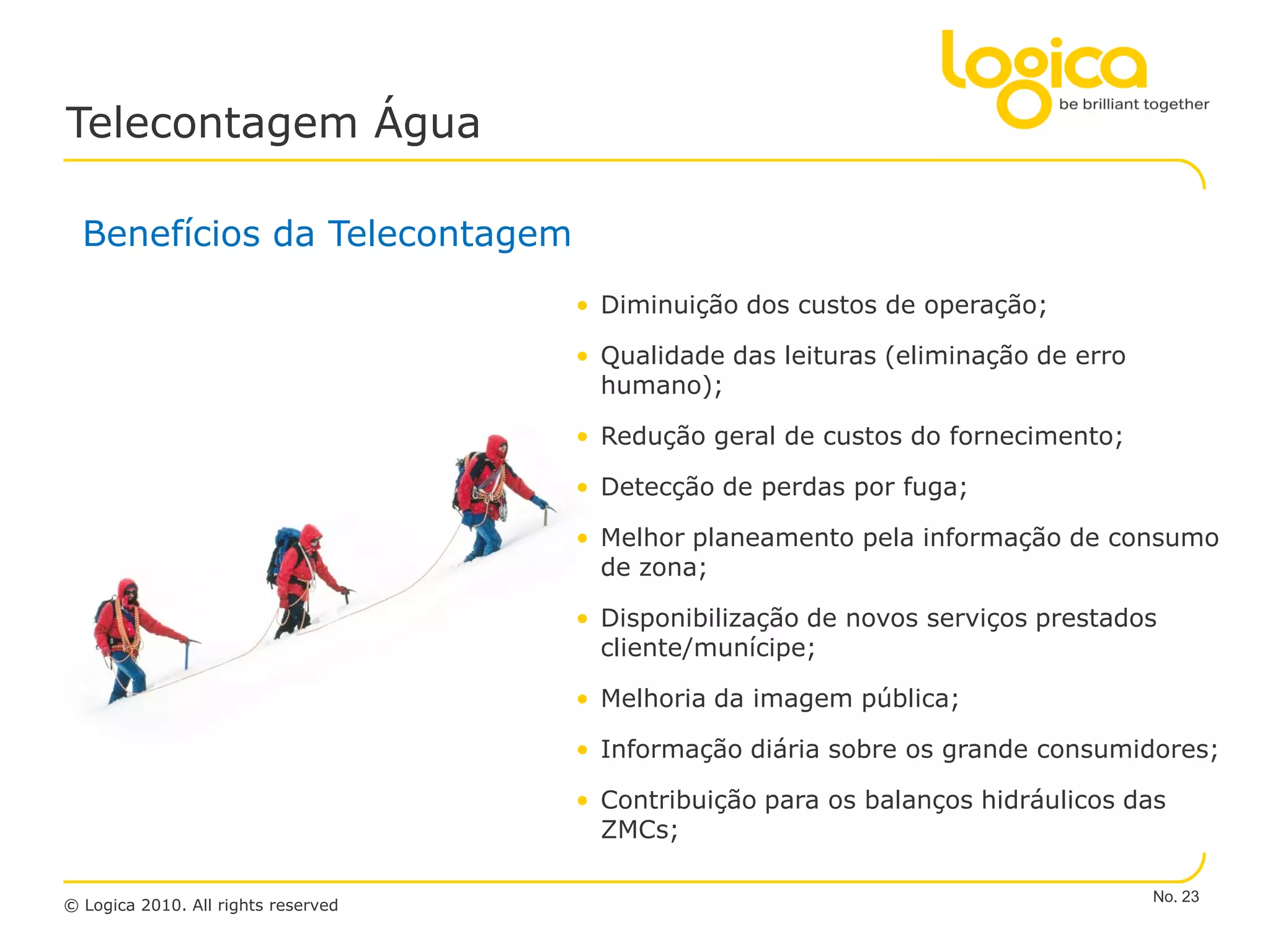 Telecontagem Água

  Benefícios da Telecontagem
                                     • Diminuição dos custos de operação;

                                     • Qualidade das leituras (eliminação de erro
                                       humano);

                                     • Redução geral de custos do fornecimento;

                                     • Detecção de perdas por fuga;

                                     • Melhor planeamento pela informação de consumo
                                       de zona;

                                     • Disponibilização de novos serviços prestados
                                       cliente/munícipe;

                                     • Melhoria da imagem pública;

                                     • Informação diária sobre os grande consumidores;

                                     • Contribuição para os balanços hidráulicos das
                                       ZMCs;

                                                                                    No. 23
© Logica 2010. All rights reserved
 