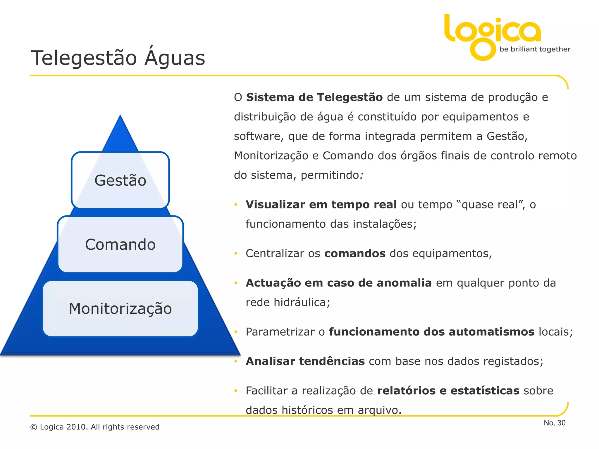 Telegestão Águas
                                     O Sistema de Telegestão de um sistema de produção e
                                     distribuição de água é constituído por equipamentos e
                                     software, que de forma integrada permitem a Gestão,
                                     Monitorização e Comando dos órgãos finais de controlo remoto
                                     do sistema, permitindo:
                Gestão
                                     • Visualizar em tempo real ou tempo “quase real”, o
                                       funcionamento das instalações;

              Comando                • Centralizar os comandos dos equipamentos,

                                     • Actuação em caso de anomalia em qualquer ponto da
                                       rede hidráulica;
          Monitorização
                                     • Parametrizar o funcionamento dos automatismos locais;

                                     • Analisar tendências com base nos dados registados;

                                     • Facilitar a realização de relatórios e estatísticas sobre
                                       dados históricos em arquivo.
                                                                                              No. 30
© Logica 2010. All rights reserved
 