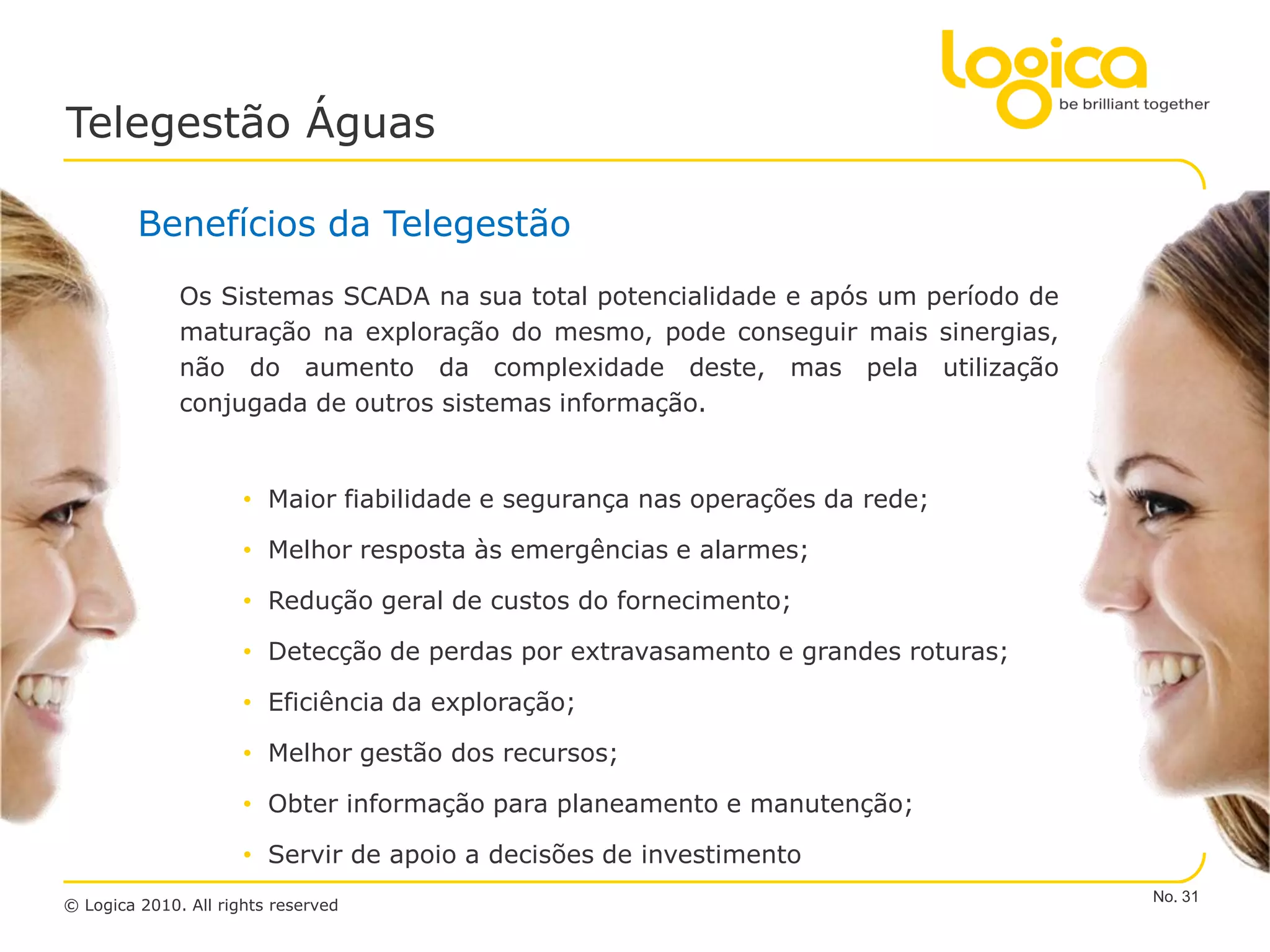 Telegestão Águas

         Benefícios da Telegestão
              Os Sistemas SCADA na sua total potencialidade e após um período de
              maturação na exploração do mesmo, pode conseguir mais sinergias,
              não do aumento da complexidade deste, mas pela utilização
              conjugada de outros sistemas informação.


                      • Maior fiabilidade e segurança nas operações da rede;

                      • Melhor resposta às emergências e alarmes;

                      • Redução geral de custos do fornecimento;

                      • Detecção de perdas por extravasamento e grandes roturas;

                      • Eficiência da exploração;

                      • Melhor gestão dos recursos;

                      • Obter informação para planeamento e manutenção;

                      • Servir de apoio a decisões de investimento
                                                                                   No. 31
© Logica 2010. All rights reserved
 