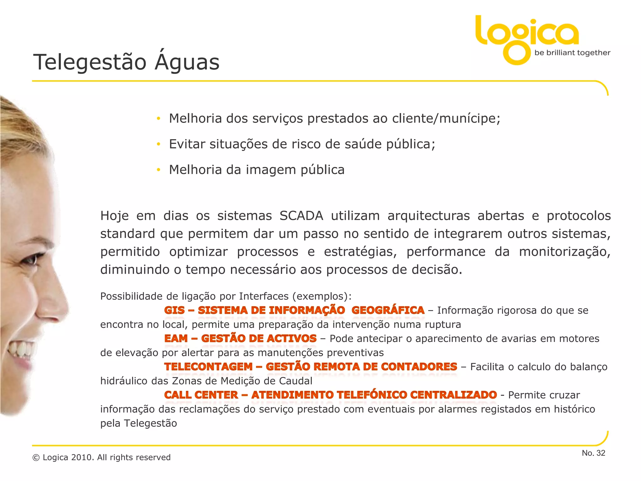 Telegestão Águas

                              • Melhoria dos serviços prestados ao cliente/munícipe;

                              • Evitar situações de risco de saúde pública;

                              • Melhoria da imagem pública


                Hoje em dias os sistemas SCADA utilizam arquitecturas abertas e protocolos
                standard que permitem dar um passo no sentido de integrarem outros sistemas,
                permitido optimizar processos e estratégias, performance da monitorização,
                diminuindo o tempo necessário aos processos de decisão.

                Possibilidade de ligação por Interfaces (exemplos):
                                                                               – Informação rigorosa do que se
                encontra no local, permite uma preparação da intervenção numa ruptura
                                                          – Pode antecipar o aparecimento de avarias em motores
                de elevação por alertar para as manutenções preventivas
                                                                                      – Facilita o calculo do balanço
                hidráulico das Zonas de Medição de Caudal
                                                                                               - Permite cruzar
                informação das reclamações do serviço prestado com eventuais por alarmes registados em histórico
                pela Telegestão

                                                                                                               No. 32
© Logica 2010. All rights reserved
 