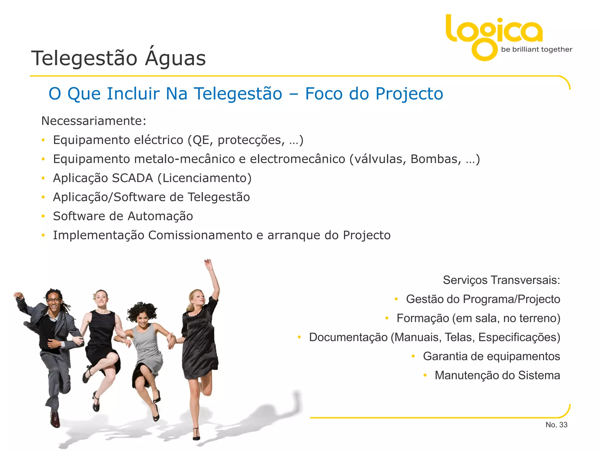 Telegestão Águas
    O Que Incluir Na Telegestão – Foco do Projecto
  Necessariamente:
  • Equipamento eléctrico (QE, protecções, …)
  • Equipamento metalo-mecânico e electromecânico (válvulas, Bombas, …)
  • Aplicação SCADA (Licenciamento)
  • Aplicação/Software de Telegestão
  • Software de Automação
  • Implementação Comissionamento e arranque do Projecto


                                                                     Serviços Transversais:
                                                            • Gestão do Programa/Projecto
                                                          • Formação (em sala, no terreno)
                                           • Documentação (Manuais, Telas, Especificações)
                                                               • Garantia de equipamentos
                                                                 • Manutenção do Sistema



                                                                                        No. 33
© Logica 2010. All rights reserved
 