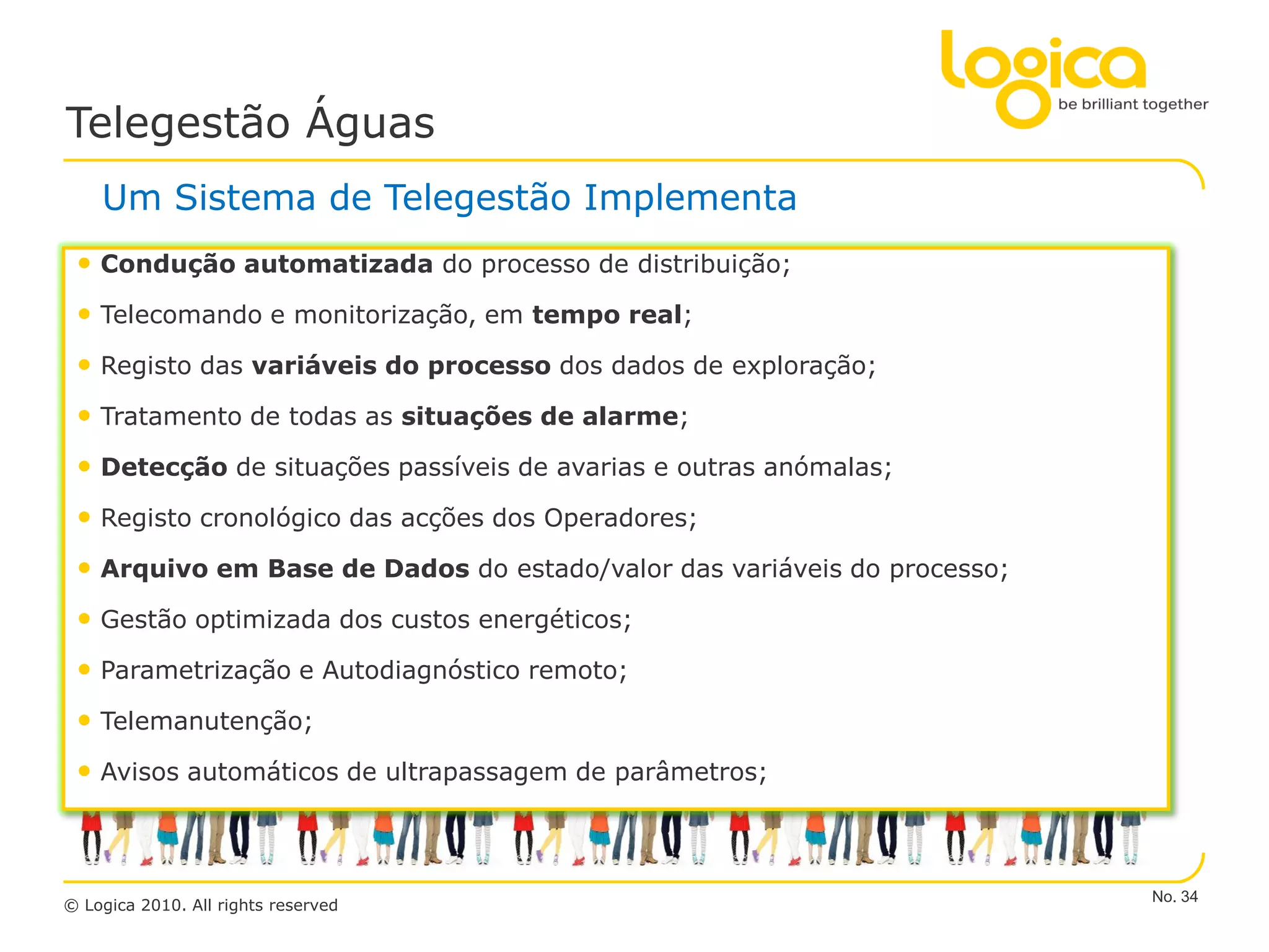 Telegestão Águas
    Um Sistema de Telegestão Implementa
 • Condução automatizada do processo de distribuição;
 • Telecomando e monitorização, em tempo real;
 • Registo das variáveis do processo dos dados de exploração;
 • Tratamento de todas as situações de alarme;
 • Detecção de situações passíveis de avarias e outras anómalas;
 • Registo cronológico das acções dos Operadores;
 • Arquivo em Base de Dados do estado/valor das variáveis do processo;
 • Gestão optimizada dos custos energéticos;
 • Parametrização e Autodiagnóstico remoto;
 • Telemanutenção;
 • Avisos automáticos de ultrapassagem de parâmetros;



                                                                         No. 34
© Logica 2010. All rights reserved
 