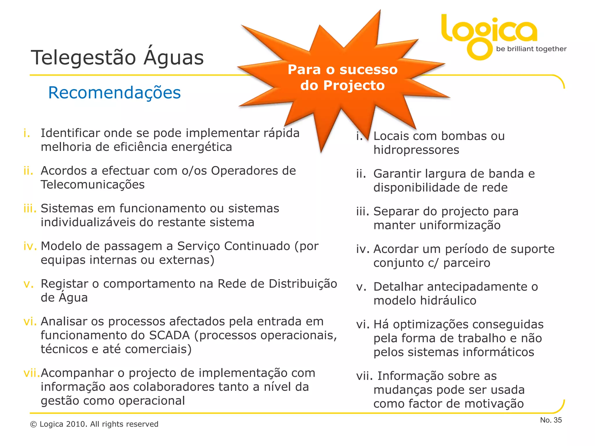 Telegestão Águas                            Para o sucesso
                                              do Projecto
     Recomendações

i. Identificar onde se pode implementar rápida        i. Locais com bombas ou
   melhoria de eficiência energética                     hidropressores
ii. Acordos a efectuar com o/os Operadores de         ii. Garantir largura de banda e
    Telecomunicações                                      disponibilidade de rede
iii. Sistemas em funcionamento ou sistemas            iii. Separar do projecto para
     individualizáveis do restante sistema                 manter uniformização
iv. Modelo de passagem a Serviço Continuado (por      iv. Acordar um período de suporte
    equipas internas ou externas)                         conjunto c/ parceiro
v. Registar o comportamento na Rede de Distribuição   v. Detalhar antecipadamente o
   de Água                                               modelo hidráulico
vi. Analisar os processos afectados pela entrada em   vi. Há optimizações conseguidas
    funcionamento do SCADA (processos operacionais,       pela forma de trabalho e não
    técnicos e até comerciais)                            pelos sistemas informáticos
vii.Acompanhar o projecto de implementação com        vii. Informação sobre as
    informação aos colaboradores tanto a nível da         mudanças pode ser usada
    gestão como operacional                               como factor de motivação
                                                                                        No. 35
 © Logica 2010. All rights reserved
 