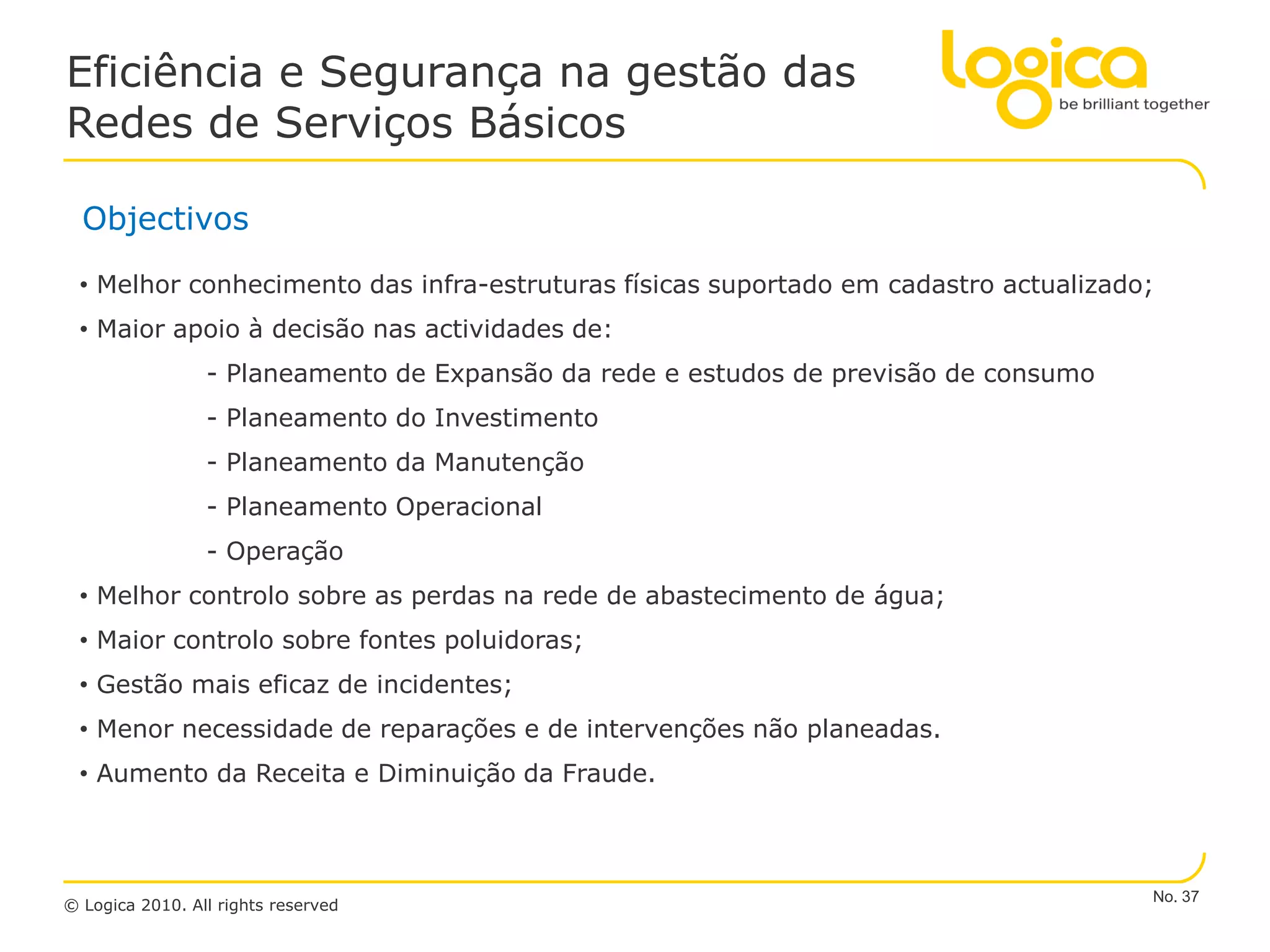 Eficiência e Segurança na gestão das
Redes de Serviços Básicos

  Objectivos

 • Melhor conhecimento das infra-estruturas físicas suportado em cadastro actualizado;
 • Maior apoio à decisão nas actividades de:
                 - Planeamento de Expansão da rede e estudos de previsão de consumo
                 - Planeamento do Investimento
                 - Planeamento da Manutenção
                 - Planeamento Operacional
                 - Operação
 • Melhor controlo sobre as perdas na rede de abastecimento de água;
 • Maior controlo sobre fontes poluidoras;
 • Gestão mais eficaz de incidentes;
 • Menor necessidade de reparações e de intervenções não planeadas.
 • Aumento da Receita e Diminuição da Fraude.



                                                                                      No. 37
© Logica 2010. All rights reserved
 