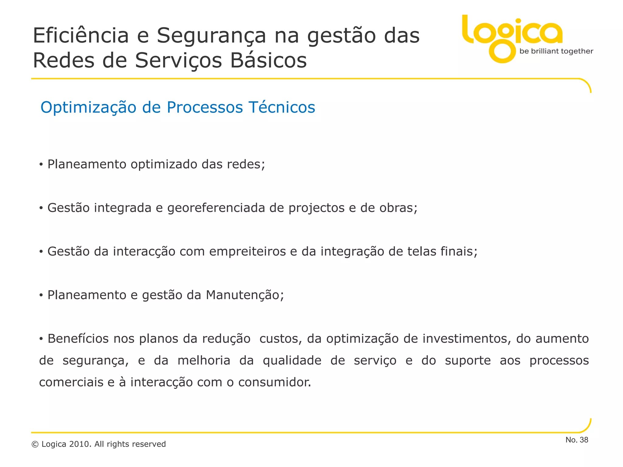 Eficiência e Segurança na gestão das
Redes de Serviços Básicos

  Optimização de Processos Técnicos


 • Planeamento optimizado das redes;


 • Gestão integrada e georeferenciada de projectos e de obras;


 • Gestão da interacção com empreiteiros e da integração de telas finais;


 • Planeamento e gestão da Manutenção;


 • Benefícios nos planos da redução custos, da optimização de investimentos, do aumento
 de segurança, e da melhoria da qualidade de serviço e do suporte aos processos
 comerciais e à interacção com o consumidor.



                                                                                   No. 38
© Logica 2010. All rights reserved
 