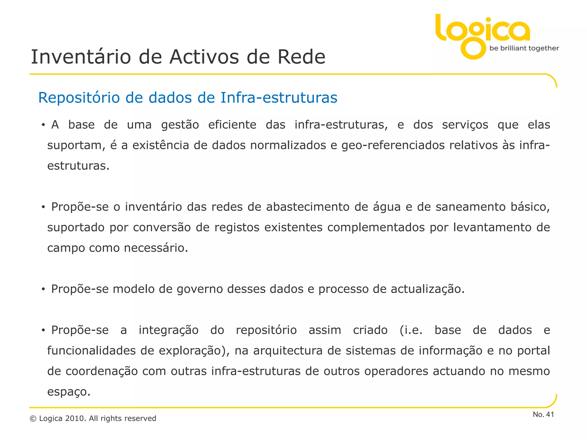 Inventário de Activos de Rede

  Repositório de dados de Infra-estruturas
   • A base de uma gestão eficiente das infra-estruturas, e dos serviços que elas
    suportam, é a existência de dados normalizados e geo-referenciados relativos às infra-
    estruturas.


   • Propõe-se o inventário das redes de abastecimento de água e de saneamento básico,
    suportado por conversão de registos existentes complementados por levantamento de
    campo como necessário.


   • Propõe-se modelo de governo desses dados e processo de actualização.


   • Propõe-se          a integração   do repositório   assim   criado   (i.e.   base   de   dados     e
    funcionalidades de exploração), na arquitectura de sistemas de informação e no portal
    de coordenação com outras infra-estruturas de outros operadores actuando no mesmo
    espaço.
                                                                                                     No. 41
© Logica 2010. All rights reserved
 