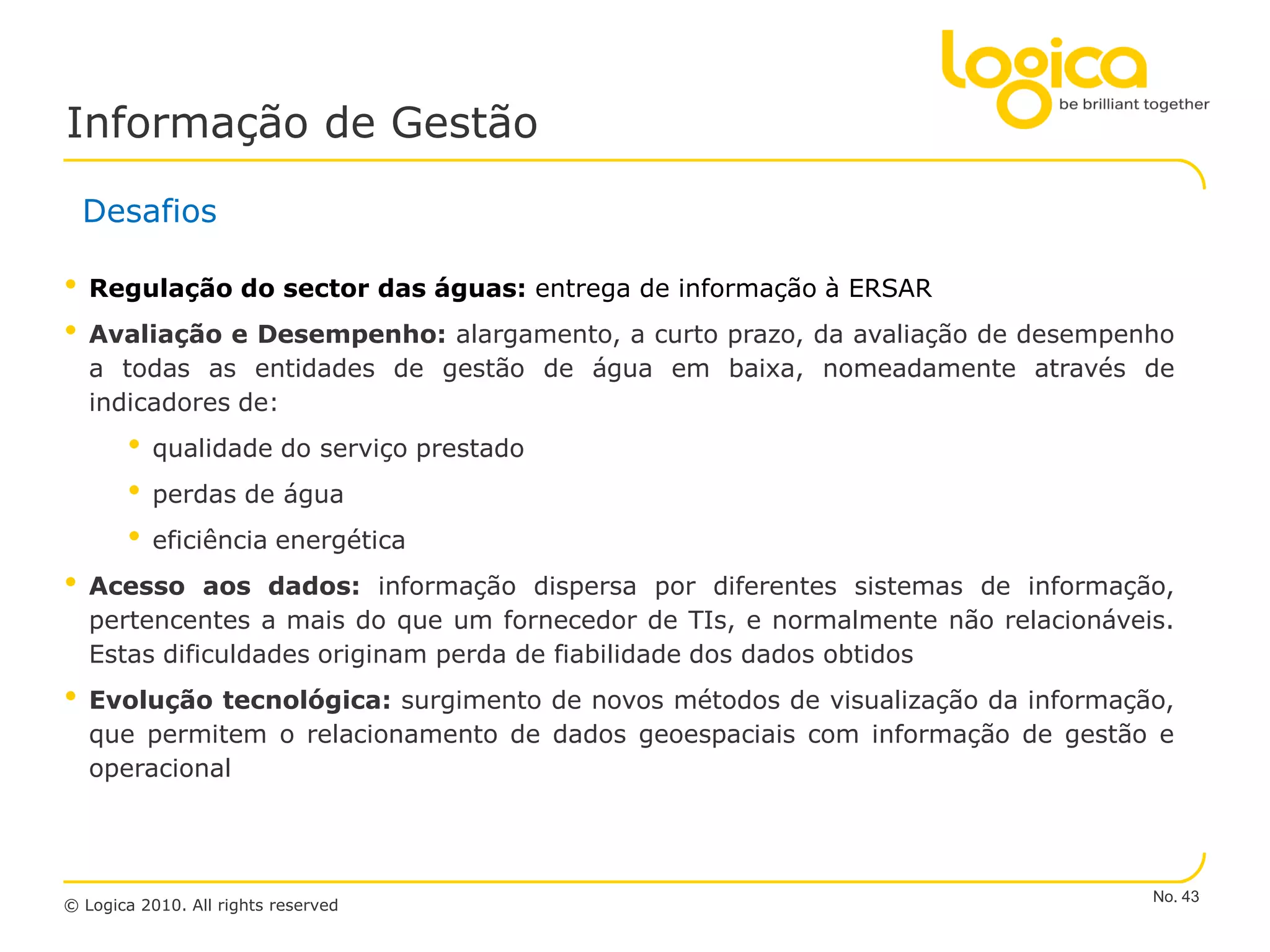 Informação de Gestão

    Desafios

•   Regulação do sector das águas: entrega de informação à ERSAR
•   Avaliação e Desempenho: alargamento, a curto prazo, da avaliação de desempenho
    a todas as entidades de gestão de água em baixa, nomeadamente através de
    indicadores de:
       •   qualidade do serviço prestado
       •   perdas de água
       •   eficiência energética
•   Acesso aos dados: informação dispersa por diferentes sistemas de informação,
    pertencentes a mais do que um fornecedor de TIs, e normalmente não relacionáveis.
    Estas dificuldades originam perda de fiabilidade dos dados obtidos
•   Evolução tecnológica: surgimento de novos métodos de visualização da informação,
    que permitem o relacionamento de dados geoespaciais com informação de gestão e
    operacional




                                                                                   No. 43
© Logica 2010. All rights reserved
 