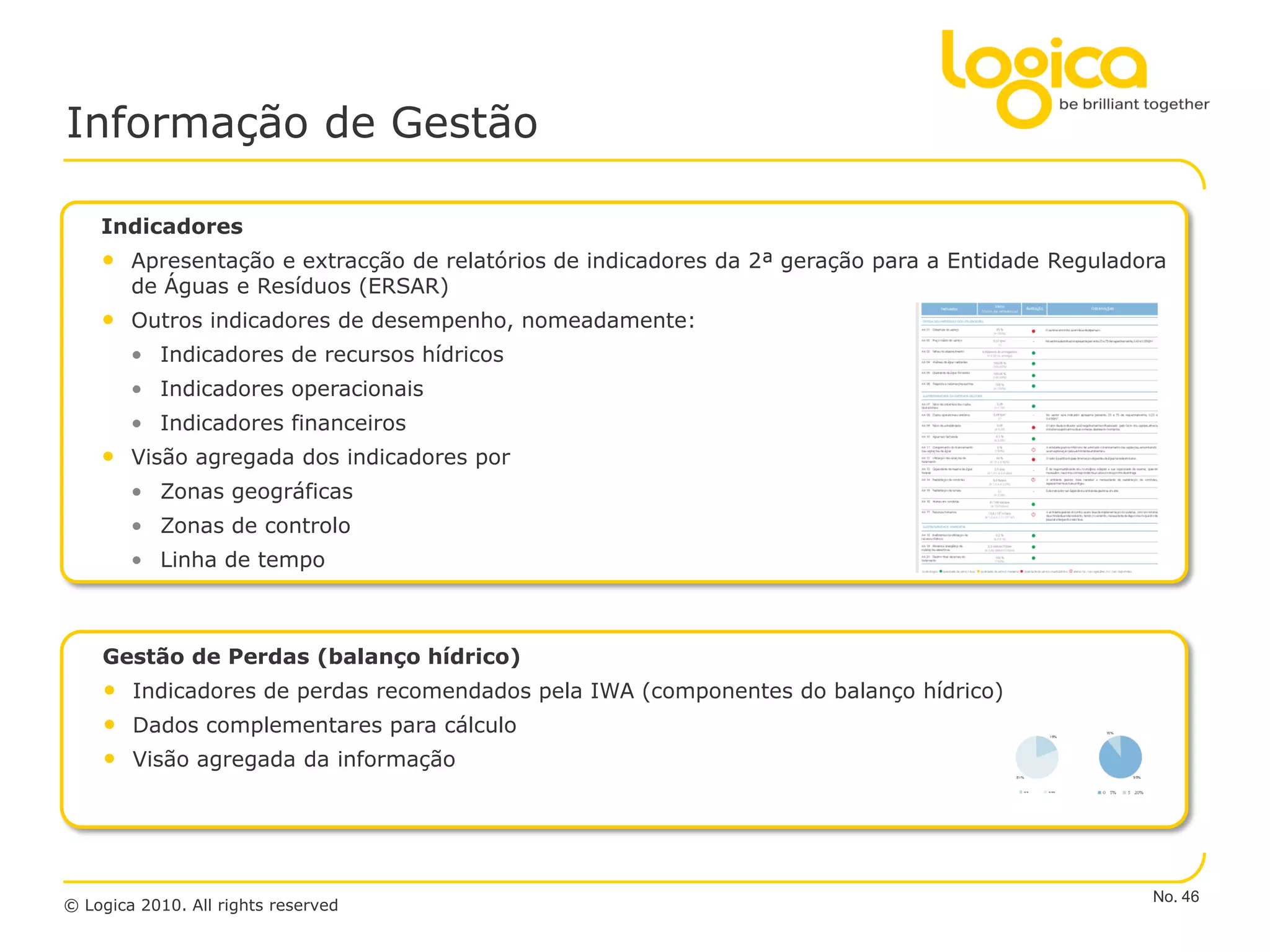 Informação de Gestão

    Indicadores
    • Apresentação e extracção de relatórios de indicadores da 2ª geração para a Entidade Reguladora
        de Águas e Resíduos (ERSAR)
    • Outros indicadores de desempenho, nomeadamente:
        • Indicadores de recursos hídricos
        • Indicadores operacionais
        • Indicadores financeiros
    • Visão agregada dos indicadores por
        • Zonas geográficas
        • Zonas de controlo
        • Linha de tempo



    Gestão de Perdas (balanço hídrico)
    • Indicadores de perdas recomendados pela IWA (componentes do balanço hídrico)
    • Dados complementares para cálculo
    • Visão agregada da informação




                                                                                                  No. 46
© Logica 2010. All rights reserved
 