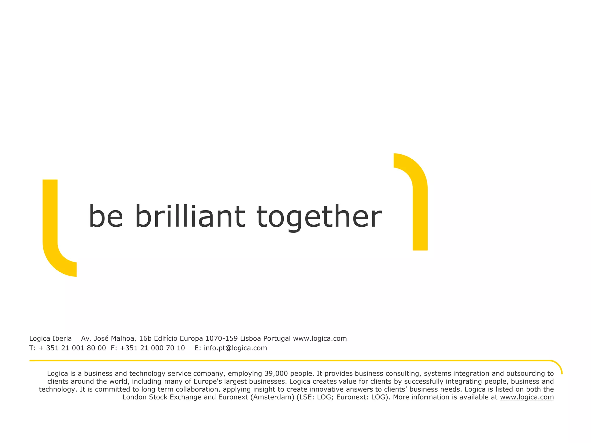 be brilliant together


Logica Iberia Av. José Malhoa, 16b Edifício Europa 1070-159 Lisboa Portugal www.logica.com
T: + 351 21 001 80 00 F: +351 21 000 70 10 E: info.pt@logica.com


    Logica is a business and technology service company, employing 39,000 people. It provides business consulting, systems integration and outsourcing to
     clients around the world, including many of Europe's largest businesses. Logica creates value for clients by successfully integrating people, business and
  technology. It is committed to long term collaboration, applying insight to create innovative answers to clients’ business needs. Logica is listed on both the
                            London Stock Exchange and Euronext (Amsterdam) (LSE: LOG; Euronext: LOG). More information is available at www.logica.com
 