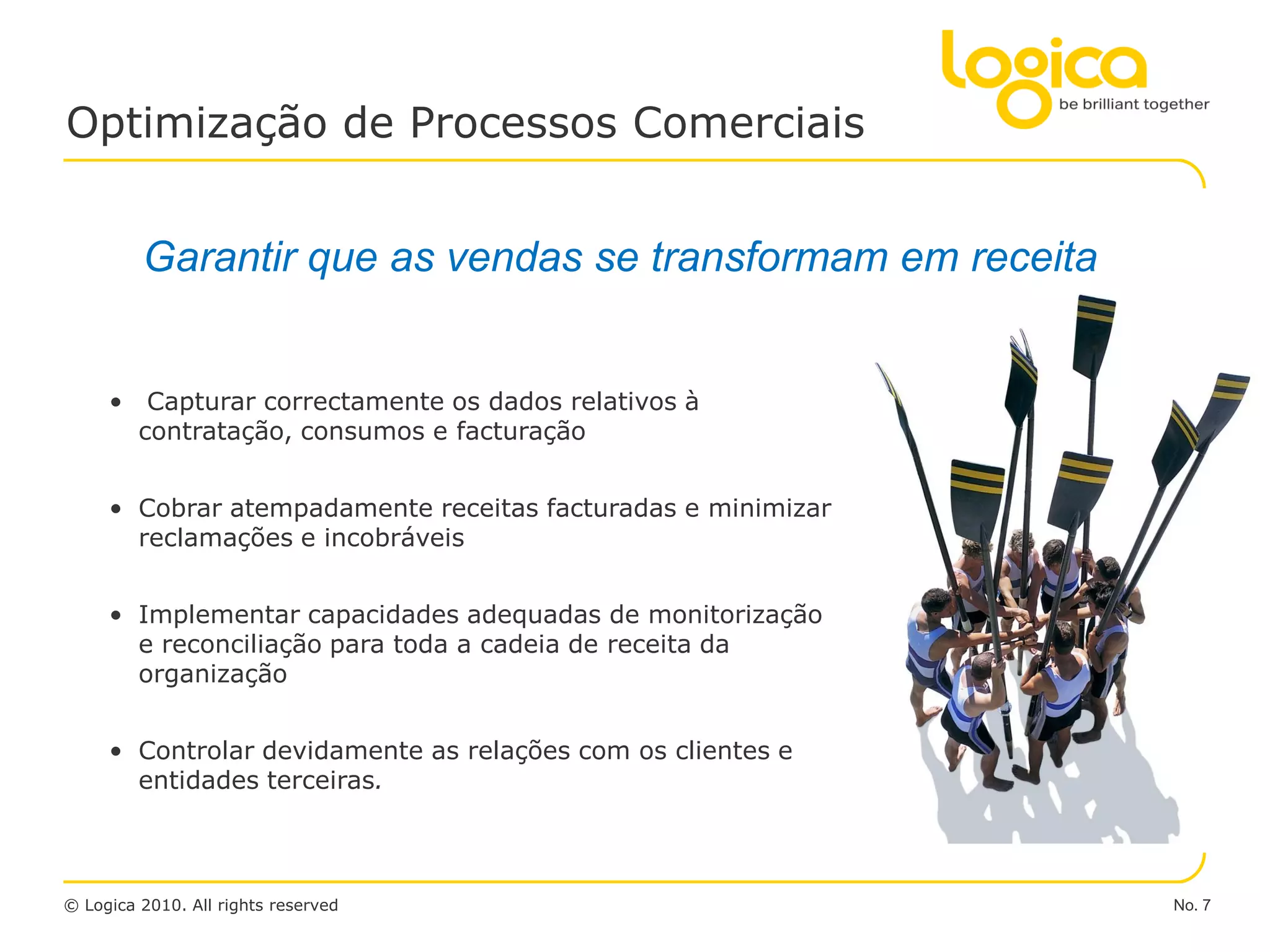 Optimização de Processos Comerciais


         Garantir que as vendas se transformam em receita


     • Capturar correctamente os dados relativos à
       contratação, consumos e facturação


     • Cobrar atempadamente receitas facturadas e minimizar
       reclamações e incobráveis


     • Implementar capacidades adequadas de monitorização
       e reconciliação para toda a cadeia de receita da
       organização


     • Controlar devidamente as relações com os clientes e
       entidades terceiras.



© Logica 2010. All rights reserved                            No. 7
 