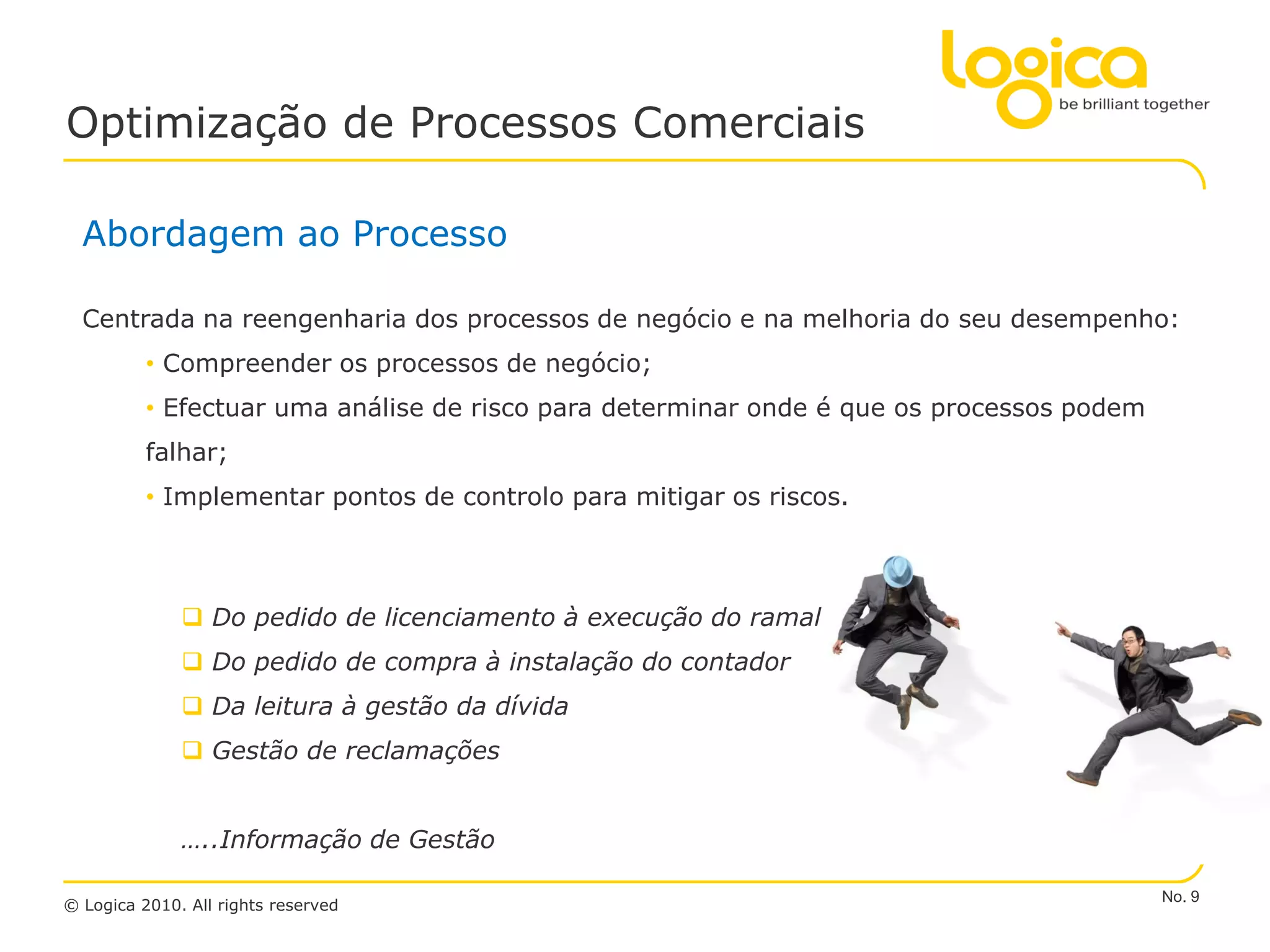Optimização de Processos Comerciais

  Abordagem ao Processo

  Centrada na reengenharia dos processos de negócio e na melhoria do seu desempenho:
          • Compreender os processos de negócio;
          • Efectuar uma análise de risco para determinar onde é que os processos podem
          falhar;
          • Implementar pontos de controlo para mitigar os riscos.



               Do pedido de licenciamento à execução do ramal
               Do pedido de compra à instalação do contador
               Da leitura à gestão da dívida
               Gestão de reclamações


              …..Informação de Gestão

                                                                                          No. 9
© Logica 2010. All rights reserved
 