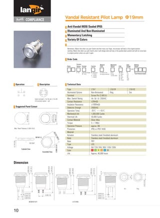 Operation Description
Switch terminals1, 2 for NC and 3, 4 for NO
LED terminals marked + and
MOMENTARY LATCHING
Vandal Resistant Pilot Lamp Φ19mm
Anti-Vandal IK09/ Sealed IP65
Illuminated And Non-Illuminated
Momentary/ Latching
Variety Of Colors
Momentary: Means that when you push Switch and then move your finger, the actuator will back to the original position;
Latching: Means that when you push Switch once it will change state and stay in this pushed-down position and will not come back
to oniginal position unless you push it again.
Order Code
Technical Data
Suggested Panel Cutout
Dimension
10
Type
Illuminated Options
Terminal
Max. Switch Rating
Contact Resistance
Insulation Resistance
Dielectric Strengh
Operation Temp
Mechanical Life
Electrical Life
Contact Material
Torque
Operation Pressure
Protection
Material
Actuator
Body
Base
Type
Voltage
Color
Life
Stainless steel/ Anodized aluminum
Stainless steel/ Anodized aluminum
PBT
LED
6V/ 12V/ 24V/ 36V/ 110V/ 230V
Approx, 40,000 hours
L19-F/R
Ring
L19-F/D
Dot
L19-F
Non-Illrminated
Screw Pin (2.8X0.5)
Ith: 5A Ui: 250VAC
≤50mΩ
≥1000mΩ
2000VAC
-20℃ ~+55℃
1,000,000 Cycles
50,000 Cycles
Silver Alloy
5~14Nm
approx. 5N
IP65 or IP67/ IK09
 