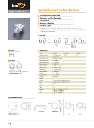 Operation
1 2
3 4
Vandal Resistant Switch Φ22mm
Anti-Vandal IK09/ Sealed IP65
Illuminated and Non-Illuminated
Flat/ Concave
Momentary/ Latching
Variety of Colors
Momentary: Means that when you push Switch and then move your finger, the actuator will back to the original position;
Latching: Means that when you push Switch once it will change state and stay in this pushed-down position and will not come back
to oniginal position unless you push it again.
Order Code
Series Terminal Color
L22A Flat Pin(2.8x0.5) blank
1- Custom Markings Available
Technical Data
Description
1 3 1 3
2 2
Suggested Panel Cutout
18
Actuator
Options
Material
Function Finish
Illuminated
Options
Color
Voltage
Marking
Options
F-
C- *Concave N- Screw
M- Momentary
1NO1NC
Z- Latching
1- 1NO1NC
W- White
Y- Yellow
B- Blue
G- Green
R- Red
O- Orange
6V
12V
24V
36V
110V
230V
Type
Illuminated Options
Terminal
Max. Switch Rating
Contact Resistance
Insulation Resistance
Dielectric Strengh
Operation Temp
Mechanical Life
Electrical Life
Contact Material
Torque
Operation Pressure
Protection
Material
Actuator
Body
Base
Color
Type
Voltage
Color
Life
Stainless Steel/ *Anodized Aluminum
Stainless Steel/ *Anodized Aluminum
PA
LED
6V/ 12V/ 24V/ 36V/ 110V/ 230V
Approx, 40,000 hours
L22A-F/R
Ring
L22A-F/D
Dot
4
Pin Terminal
L22A-F
Non-llluminated
Pin (2.8X0.5)
Ith: 5A Ui: 250VAC
≤50mΩ
≥1000mΩ
2000VAC
-20℃ ~+55℃
1,000,000 Cycles
>50,000 Cycles
Silver Alloy
5~14Nm
approx. 8N
IP65/ IK10
4
Screw Terminal
Switch terminals1, 2 for NC and 3, 4 for NO
LED terminals marked + and
S- Stainless Steel D- Dot
A- *Anodized Aluminum R- Ring
Non-illuminated blank
 