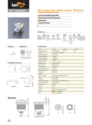 Micro-trip Anti vandal switch Φ22mm
Anti-Vandal IK09/ Sealed IP65
Illuminated And Non-Illuminated
Momentary
Variety of Colors
Order Code
Series Function Color
L22M Micro-trip F- Flat Momentary Blank S- Stainless Steel
Custom Markings Available
Operation Description Technical Data
Type
Illuminated Options
Terminal
Max. Switch Rating
Contact Resistance
Insulation Resistance
Dielectric Strengh
Operation Temp
Mechanical Life
Electrical Life
Contact Material
Rear Nut Fixing Torque
Operation Pressure
Protection
Material
Switch Assembly
Tags
Terminals
Switch Body & Button
Lens and Lens Body
Internal Seal
O Ring
Type
Voltage
Color
Life
LED terminals marked+and
Switch terminals unmaarked.
Suggested Panel Cutout
Dimension
0.984 (25.0)
Dot Ring
0.866 (M22X1.0)
22
Actuator
Options Terminal
Material
Finish
Illuminated
Options
Color
Voltage
Marking
Options
Pin(2.8x0.8) blank
N- Screw
D- Dot
R- Ring
Non-illuminated blank
W- White
Y- Yellow
B- Blue
G- Green
R- Red
O- Orange
6V
12V
24V
36V
L22M-F
Non-Illrminated
Screw and Pin (2.8X0.8)
0.5A 24VDC
≤50mΩ
≥1000mΩ
2000VAC
-20℃ ~+55℃
1,000,000 Cycles
50,000 Cycles
Silver Alloy
0.57Nm
approx. 8N
IP65/ IK09
UL94V-0 Rated Polyamide (Nylon)
Copper Alloy
Copper Alloy
Stainless Steel/ *Anodized Aluminum
Polycarbonate
Silicone
Nitrile
LED
6V/ 12V/ 24V/ 36V/ 110V/ 230V
Approx, 40,000 hours
L22M-F/R
Ring
L22M-F/D
Dot
L1.287(32.7)
L
0.354(9.0)
0.079(2.0)
1.220(31.0)
0.551(14.0)
 