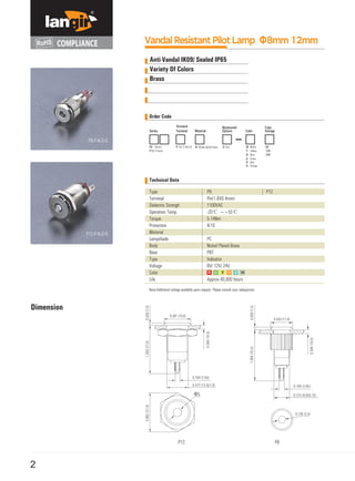 2
Vandal Resistant Pilot Lamp Φ8mm 12mm
Technical Data
Dimension
Type
Terminal
Dielectric Strengh
Operation Temp.
Torque
Protection
Material
Lampshade
Body
Base
Type
Voltage
Color
Life
P12 P8
Note:Additional voltage available upon request. Please consult your salesperson.
P8
Pin(1.8X0.4mm)
1100VAC
-20℃ ~+55℃
5-14Nm
IK10
PC
Nickel Plated Brass
PBT
Indicator
6V/ 12V/ 24V
Approx.40,000 hours
P12
Anti-Vandal IK09/ Sealed IP65
Variety Of Colors
Brass
Order Code
P8-P-N-D-G
P12-P-N-D-R
 