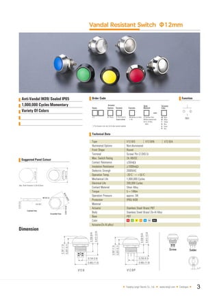 Variety Of Colors
Vandal Resistant Switch Φ12mm
Technical Data
V12-B/N V12-B/A
Suggested Panel Cutout
Dimension
Yueqing Langir Electric Co., Ltd. www.langir.com Catalogue 3
Type
Illuminated Options
Front Shape
Terminal
Max. Switch Rating
Contact Resistance
Insulation Resistance
Dielectric Strengh
Operation Temp.
Mechanical Life
Electrical Life
Contact Material
Torque
Operation Pressure
Protection
Material
Actuator
Body
Base
Color
Actuator(Zn-Al.alloy)
Stainless Steel/ Brass/ PBT
Stainless Steel/ Brass/ Zin-Al Alloy
PBT
V12-B/S
Non-illuminated
Round
Screw/ Pin (2.0X0.5)
2A 48VDC
≤50mΩ
≥1000mΩ
2000VAC
-20℃ ~+55℃
1,000,000 Cycles
200,000 Cycles
Silver Alloy
5~14Nm
approx. 5N
IP65/ IK08
Anti-Vandal IK09/ Sealed IP65 Order Code Function
1,000,000 Cycles Momentary
 