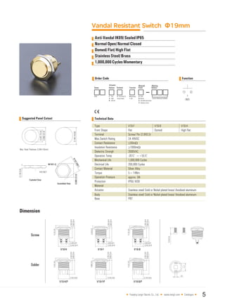 Vandal Resistant Switch Φ19mm
Normal Open/Normal Closed
Domed/Flat/High Flat
StainlessSteel/Brass
1,000,000CyclesMomentary
Order Code Function
Dimension
Yueqing Langir Electric Co., Ltd. www.langir.com Catalogue 5
C
Technical Data
Type
Front Shape
Terminal
Max.Switch Rating
Contact Resistance
Insulation Resistance
Dielectric Strengh
Operation Temp
Mechanical Life
Electrical Life
Contact Material
Torque
Operation Pressure
Protection
Material
Actuator
Body
Base
Stainless steel/ Gold or Nickel plated brass/ Anodized aluminum
Stainless steel/ Gold or Nickel plated brass/ Anodized aluminum
PBT
V19-B
Domed
V19-H
High Flat
V19-F
Flat
Screw/ Pin (2.8X0.5)
2A 48VDC
≤50mΩ
≥1000mΩ
2000VAC
-20℃ ~+55℃
1,000,000 Cycles
200,000 Cycles
Silver Alloy
5~14Nm
approx. 5N
IP65/ IK09
Anti-Vandal IK09/SealedIP65
Suggested Panel Cutout
 