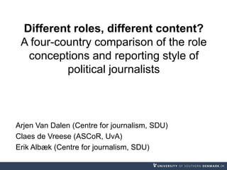 Different roles, different content?
A four-country comparison of the role
conceptions and reporting style of
political journalists
Arjen Van Dalen (Centre for journalism, SDU)
Claes de Vreese (ASCoR, UvA)
Erik Albæk (Centre for journalism, SDU)
 