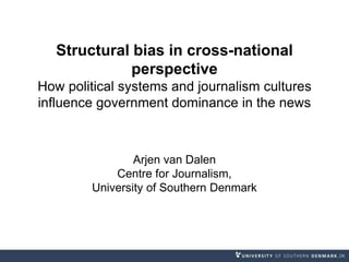 Structural bias in cross-national
perspective
How political systems and journalism cultures
influence government dominance in the news
Arjen van Dalen
Centre for Journalism,
University of Southern Denmark
 