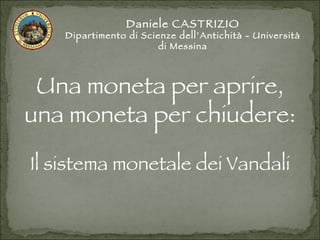 Daniele CASTRIZIO Dipartimento di Scienze dell’Antichità - Università di Messina Una moneta per aprire, una moneta per chiudere: Il sistema monetale dei Vandali 