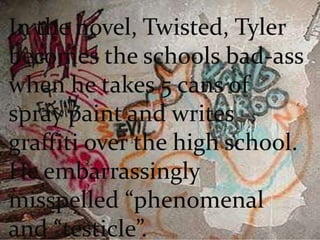 In the novel, Twisted, Tyler becomes the schools bad-ass when he takes 5 cans of spray paint and writes graffiti over the high school. He embarrassingly misspelled “phenomenal and “testicle”.