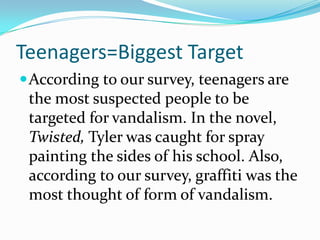 Teenagers=Biggest TargetAccording to our survey, teenagers are the most suspected people to be targeted for vandalism. In the novel, Twisted, Tyler was caught for spray painting the sides of his school. Also, according to our survey, graffiti was the most thought of form of vandalism. 