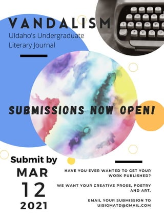 MAR
1 2
2021
V A N D A L I S M
SUBMISSIONS NOW OPEN!
HAVE YOU EVER WANTED TO GET YOUR
WORK PUBLISHED?
WE WANT YOUR CREATIVE PROSE, POETRY
AND ART.
EMAIL YOUR SUBMISSION TO
UISIGMATD@GMAIL.COM
UIdaho's Undergraduate
Literary Journal
Submit by
 