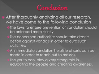  After thoroughly analyzing all our research,
we have come to the following conclusion
The laws to ensure prevention of vandalism should
be enforced more strictly.
The concerned authorities should take drastic
action against vandals in order to curb such
activities.
An immediate vandalism helpline of sorts can be
made in order to reach out to masses.
The youth can play a very strong role in
educating the people and creating awareness.
 