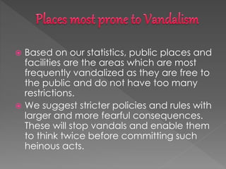  Based on our statistics, public places and
facilities are the areas which are most
frequently vandalized as they are free to
the public and do not have too many
restrictions.
 We suggest stricter policies and rules with
larger and more fearful consequences.
These will stop vandals and enable them
to think twice before committing such
heinous acts.
 
