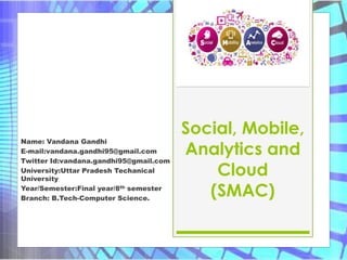 Social, Mobile,
Analytics and
Cloud
(SMAC)
Name: Vandana Gandhi
E-mail:vandana.gandhi95@gmail.com
Twitter Id:vandana.gandhi95@gmail.com
University:Uttar Pradesh Techanical
University
Year/Semester:Final year/8th semester
Branch: B.Tech-Computer Science.
 