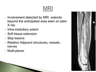    Involvement detected by MRI extends
    beyond the anticipated area seen on plain
    X-ray
   Intra-medullary extent
   Soft tissue extension
   Skip lesions
   Relation Adjacent structures, vessels ,
    nerves
   Multi-planar
 