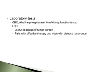    Laboratory tests:
    ◦ CBC, Alkaline phosphatase, liver/kidney function tests,
    ◦ LDH:
       useful as gauge of tumor burden
       Falls with effective therapy and rises with disease recurrence
 