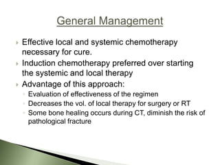    Effective local and systemic chemotherapy
    necessary for cure.
   Induction chemotherapy preferred over starting
    the systemic and local therapy
   Advantage of this approach:
    ◦ Evaluation of effectiveness of the regimen
    ◦ Decreases the vol. of local therapy for surgery or RT
    ◦ Some bone healing occurs during CT, diminish the risk of
      pathological fracture
 
