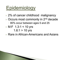 Epidemiology
   2% of cancer childhood malignancy
   Occurs most commonly in 2nd decade
    ◦ 80% occur between ages 5 and 25
   M:F 1.3:1 < 10 yrs
       1.6:1 > 10 yrs
   Rare in African-Americans and Asians
 