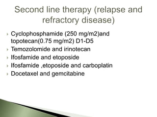    Cyclophosphamide (250 mg/m2)and
    topotecan(0.75 mg/m2) D1-D5
   Temozolomide and irinotecan
   Ifosfamide and etoposide
   Ifosfamide ,etoposide and carboplatin
   Docetaxel and gemcitabine
 