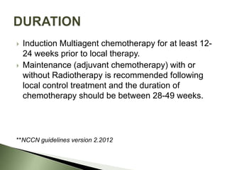    Induction Multiagent chemotherapy for at least 12-
    24 weeks prior to local therapy.
   Maintenance (adjuvant chemotherapy) with or
    without Radiotherapy is recommended following
    local control treatment and the duration of
    chemotherapy should be between 28-49 weeks.




**NCCN guidelines version 2.2012
 