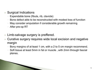    Surgical Indications
    ◦   Expendable bone (fibula, rib, clavicle)
    ◦   Bone defect able to be reconstructed with modest loss of function
    ◦   May consider amputation if considerable growth remaining
    ◦   After pre-op RT


   Limb-salvage surgery is preffered.
   Curative surgery requires wide local excision and negative
    margin
    ◦ Bony margins of at least 1 cm, with a 2 to 5 cm margin recommend.
    ◦ Soft tissue at least 5mm in fat or muscle , with 2mm through fascial
      planes.




                                                                             36
 
