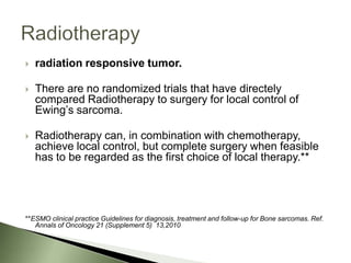    radiation responsive tumor.

   There are no randomized trials that have directely
    compared Radiotherapy to surgery for local control of
    Ewing’s sarcoma.

   Radiotherapy can, in combination with chemotherapy,
    achieve local control, but complete surgery when feasible
    has to be regarded as the first choice of local therapy.**




**ESMO clinical practice Guidelines for diagnosis, treatment and follow-up for Bone sarcomas. Ref.
   Annals of Oncology 21 (Supplement 5) 13,2010
 