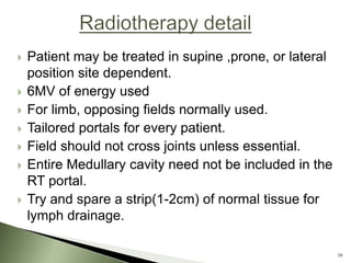   Patient may be treated in supine ,prone, or lateral
    position site dependent.
   6MV of energy used
   For limb, opposing fields normally used.
   Tailored portals for every patient.
   Field should not cross joints unless essential.
   Entire Medullary cavity need not be included in the
    RT portal.
   Try and spare a strip(1-2cm) of normal tissue for
    lymph drainage.

                                                          39
 
