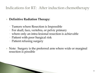    Definitive Radiation Therapy:

    ◦   Tumors where Resection is Impossible
    ◦   For skull, face, vertebra, or pelvic primary
    ◦   where only an intra-lesional resection is achievable
    ◦   Patient with poor Surgical risk
    ◦   Patient refusing surgery

   Note: Surgery is the preferred arm where wide or marginal
    resection is possible




                                                                42
 