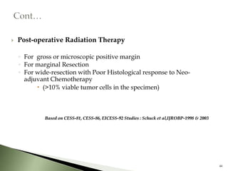    Post-operative Radiation Therapy

    ◦ For gross or microscopic positive margin
    ◦ For marginal Resection
    ◦ For wide-resection with Poor Histological response to Neo-
      adjuvant Chemotherapy
           (>10% viable tumor cells in the specimen)



             Based on CESS-81, CESS-86, EICESS-92 Studies : Schuck et al,IJROBP-1998 & 2003




                                                                                              44
 