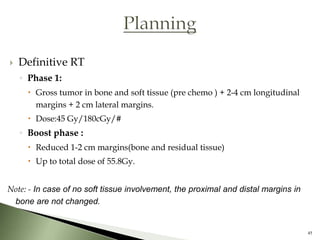    Definitive RT
    ◦ Phase 1:
      Gross tumor in bone and soft tissue (pre chemo ) + 2-4 cm longitudinal
       margins + 2 cm lateral margins.
      Dose:45 Gy/180cGy/#
    ◦ Boost phase :
      Reduced 1-2 cm margins(bone and residual tissue)
      Up to total dose of 55.8Gy.


Note: - In case of no soft tissue involvement, the proximal and distal margins in
 bone are not changed.


                                                                                    45
 
